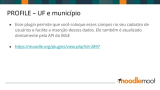 PROFILE – UF e município
● Esse plugin permite que você coloque esses campos no seu cadastro de
usuários e facilite a inserção desses dados. Ele também é atualizado
diretamente pela API do IBGE
● https://moodle.org/plugins/view.php?id=2897
 