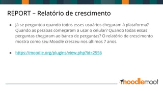 REPORT – Relatório de crescimento
● Já se perguntou quando todos esses usuários chegaram à plataforma?
Quando as pessoas começaram a usar o celular? Quando todas essas
perguntas chegaram ao banco de perguntas? O relatório de crescimento
mostra como seu Moodle cresceu nos últimos 7 anos.
● https://moodle.org/plugins/view.php?id=2556
 