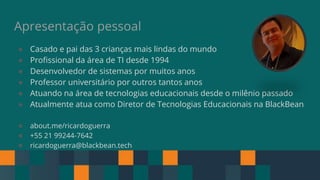 Apresentação pessoal
● Casado e pai das 3 crianças mais lindas do mundo
● Profissional da área de TI desde 1994
● Desenvolvedor de sistemas por muitos anos
● Professor universitário por outros tantos anos
● Atuando na área de tecnologias educacionais desde o milênio passado
● Atualmente atua como Diretor de Tecnologias Educacionais na BlackBean
● about.me/ricardoguerra
● +55 21 99244-7642
● ricardoguerra@blackbean.tech
 