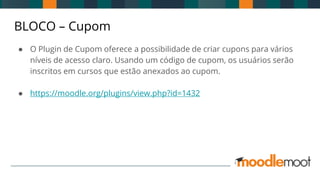 BLOCO – Cupom
● O Plugin de Cupom oferece a possibilidade de criar cupons para vários
níveis de acesso claro. Usando um código de cupom, os usuários serão
inscritos em cursos que estão anexados ao cupom.
● https://moodle.org/plugins/view.php?id=1432
 
