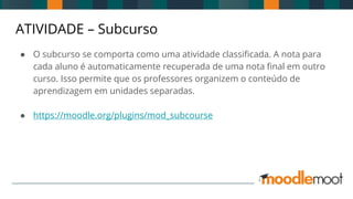 ATIVIDADE – Subcurso
● O subcurso se comporta como uma atividade classificada. A nota para
cada aluno é automaticamente recuperada de uma nota final em outro
curso. Isso permite que os professores organizem o conteúdo de
aprendizagem em unidades separadas.
● https://moodle.org/plugins/mod_subcourse
 