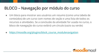 BLOCO – Navegação por módulo do curso
● Um bloco para mostrar aos usuários um resumo (como uma tabela de
conteúdos) de um curso com nomes de seção e uma lista de todos os
recursos e atividades. Se a conclusão da atividade for usada no curso, o
bloco de navegação do curso exibirá um círculo (vazio ou verde)
● https://moodle.org/plugins/block_course_modulenavigation
 