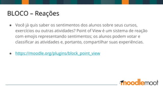 BLOCO – Reações
● Você já quis saber os sentimentos dos alunos sobre seus cursos,
exercícios ou outras atividades? Point of View é um sistema de reação
com emojis representando sentimentos; os alunos podem votar e
classificar as atividades e, portanto, compartilhar suas experiências.
● https://moodle.org/plugins/block_point_view
 
