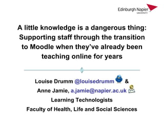 A little knowledge is a dangerous thing:
Supporting staff through the transition
 to Moodle when they’ve already been
         teaching online for years


     Louise Drumm @louisedrumm          &
      Anne Jamie, a.jamie@napier.ac.uk
           Learning Technologists
  Faculty of Health, Life and Social Sciences
 