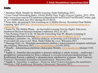 Źródła:
* Aberdour Mark, Moodle for Mobile Learning. Packt Publishing, 2013.
* Cisco Visual Networking Index: Global Mobile Data Traffic Forecast Update, 2011–2016,
http://www.cisco.com/en/US/solutions/collateral/ns341/ns525/ns537/ns705/ns827/white_pap
er_c11-520862.html, luty 2012 [dostęp:28-10-2012].
* Feser John, mLearning Is Not eLearning on A Mobile Device, Newsletter Float Mobile
Learning, April 2010 http://floatlearning.com/2010/04/mlearning-is-not-elearning-on-a-
mobile-device/
* Fuxin Yu, The Mobile Phone – An Inevitable Learning Tool for Higher Education.
Southwest Decision Sciences Institute Conference 2012, str. 837.
* Gus Prestera,From E to M: 10 Tips for Converting Your PC-Based e-Learning to
Smartphone-Based m-Learning http://www.presterafx.com/wordpress/?p=276
* Hojnacki Lechosław i in., Mobilna edukacja, m-learning, czyli (r)ewolucje w nauczaniu.
Przewodnik dla nauczycieli. Wyd. Think Global Sp. z o.o. Warszawa 2011.
* Maczuga Piotr i in., Metodyka prowadzenia szkoleń z wykorzystaniem urządzeń mobilnych
dla e-biznesu. Warszawa 2012, www.pl.mtraining.eu [15-03-2014].
* Moodle – dokumentacja platformy edukacyjnej Moodle, www.moodle.org [dostęp:15-03-
2014].
* Syguła A., Smartfon jako narzędzie w procesie edukacji w szkole wyższej – możliwości i
perspektywy zastosowania [w] Rola e-edukacji w rozwoju kształcenia akademickiego. IX
Konferencja Rozwój e-edukacji w ekonomicznym szkolnictwie wyższym. Wyd. Fundacja
Promocji i Akredytacji Kierunków Ekonomicznych. Warszawa 2013.
* Syguła A., Smartfony w edukacji – bliżej czy dalej? E-kursy przyjazne dla smartfonów.
Materiały z XIII Konferencji Wirtualny Uniwersytet. Warszawa 2013.
7. Polski MoodleMoot Częstochowa 2016
 