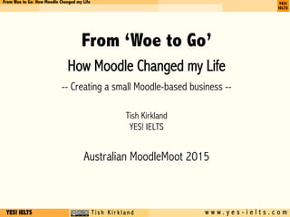 YES! IELTS c T i s h K i r k l a n d w w w . y e s - i e l t s . c o m
From Woe to Go: How Moodle Changed my Life
From ‘Woe to Go’
How Moodle Changed my Life
-- Creating a small Moodle-based business --
Tish Kirkland
YES! IELTS
Australian MoodleMoot 2015
 