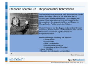 Startseite Sparda LuK – Ihr persönlicher Schreibtisch
                        Die Startseite ist Ausgangspunkt nach der Anmeldung für alle
                        weitere Aktivitäten. Hier findet der Mitarbeiter alle ihm
                        zugeordneten aktuellen Aktivitäten in Lernprozessen, den
                        direkten Zugang zu gebuchten und noch ausstehenden
                        Lernangeboten. Ihm zugeordnete News und Zugang zu
                        Übergreifenden Funktionen wie Lernhistorie...

                        Weiterhin findet er hier den Zugang zu den anderen Bereich
                        Informieren, Kommunizieren und Applikationen. Hier hat der
                        Mitarbeiter auch direkten Zugriff auf News der
                        Kooperationspartner.

                        •  Mandantenfähige Darstellung von News z.B.
                               •  Vertriebsnews
                               •  Produktnews
                               •  Neue Lernangebote
                               •  Last-Minute-Lernangebote
                               •  Personalisierte News (Mircoblog)
                          eigene Aktivitäten
                          Übersicht der individuellen Lernaktivitäten
 •    ...
                                                                             Optional / Ausbaustufe




                                        SpardaAkademie/ Dr. Werner Stork/ Torsten Maier Seite 11 von 5
 