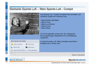 Startseite Sparda LuK – Mein Sparda LuK - Cockpit
                       Das Sparda LuK - Cockpit ermöglicht den schnellen und
                       einfachen Zugriff auf Funktionen wie:

                       •  Meine letzten Aktivitäten
                       •  Meine Foren
                       •  Meine Lernhistorie
                       •  Meine Kurse
                       •  Meine News


                       Für Führungskräfte werden hier die vorliegenden
                       Buchungsanfragen dargestellt und zur Bewilligung
                       angeboten.

                       In Zukunft werden z.B. Meine Kontakte oder Meine
                       Projekte hier zu finden sein.




 •    ...
                                                                            Optional / Ausbaustufe




                                       SpardaAkademie/ Dr. Werner Stork/ Torsten Maier Seite 13 von 5
 