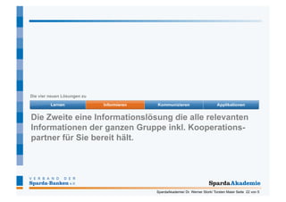 Die vier neuen Lösungen zu




Die Zweite eine Informationslösung die alle relevanten
Informationen der ganzen Gruppe inkl. Kooperations-
partner für Sie bereit hält.




                               SpardaAkademie/ Dr. Werner Stork/ Torsten Maier Seite 22 von 5
 