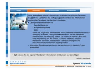 Unter Informieren könnte Informationen strukturiert berechtigten Personen,
                   Gruppen und Mandanten zur Verfügung gestellt werden. Die Informationen
                   werden über Templates standardisiert visualisiert.
                     Übergreifende Mandanten wie
                         •  Sparda Akademie
                         •  Kooperationspartner
                         •  SDV
                         haben die Möglichkeit Informationen strukturiert berechtigten Personen zur
                         Verfügung zu stellen. Die Sparda Akademie wird für alle Mandanten
                         Informationen zur Verfügung stellen. Der Premium-Partner DEVK wird
                         unter Abstimmung mit der Sparda Akademie Inhalte für einzelne
                         Mandanten aktivieren. Insbesondere Vertriebskampagnen und
                         Produktinformationen können abgelegtwerden.
                   •  Mitarbeiter (Redakteure) werden zur Verwendung durch das LuK-Projekt
                      ausgebildet



•  SpB können für den eigenen Mandanten Informationen strukturieren und berechtigen
                                                                                          Optional / Ausbaustufe




                                                     SpardaAkademie/ Dr. Werner Stork/ Torsten Maier Seite 23 von 5
 
