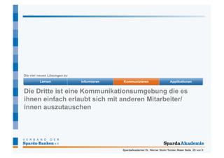 Die vier neuen Lösungen zu




Die Dritte ist eine Kommunikationsumgebung die es
ihnen einfach erlaubt sich mit anderen Mitarbeiter/
innen auszutauschen




                              SpardaAkademie/ Dr. Werner Stork/ Torsten Maier Seite 25 von 5
 