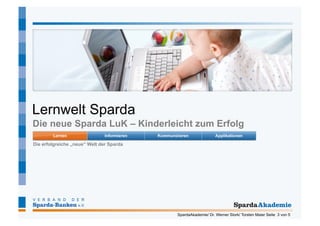 Lernwelt Sparda
Die neue Sparda LuK – Kinderleicht zum Erfolg

Die erfolgreiche „neue“ Welt der Sparda




                                          SpardaAkademie/ Dr. Werner Stork/ Torsten Maier Seite 3 von 5
 