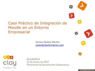 Caso Práctico de Integración de Moodle en un Entorno Empresarial Carlos Muñoz Martín carlos@clayformacion.com MoodleMoot 25 de Enero de 2007 Peñaranda de Bracamonte (Salamanca) 