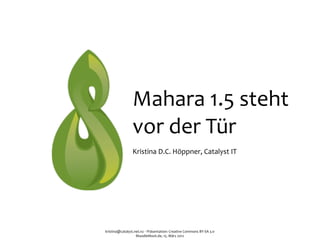 Mahara	
  1.5	
  steht
                     vor	
  der	
  Tür
                     Kristina	
  D.C.	
  Höppner,	
  Catalyst	
  IT




kristina@catalyst.net.nz	
  ‧	
  Präsentation:	
  Creative	
  Commons	
  BY-­‐SA	
  3.0
                   MoodleMoot.de,	
  15.	
  März	
  2012
 