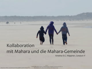 Kollaboration	
  
           mit	
  Mahara	
  und	
  die	
  Mahara-­‐Gemeinde
                                                                                                                         Kristina	
  D.C.	
  Höppner,	
  Catalyst	
  IT



                                                       kristina@catalyst.net.nz	
  ‧	
  Präsentation:	
  Creative	
  Commons	
  BY-­‐SA	
  3.0
http://www.ﬂickr.com/photos/16784359@N07/5680781909/         MoodleMoot	
  DE,	
  München	
  (online),	
  28.	
  Februar	
  2013
 