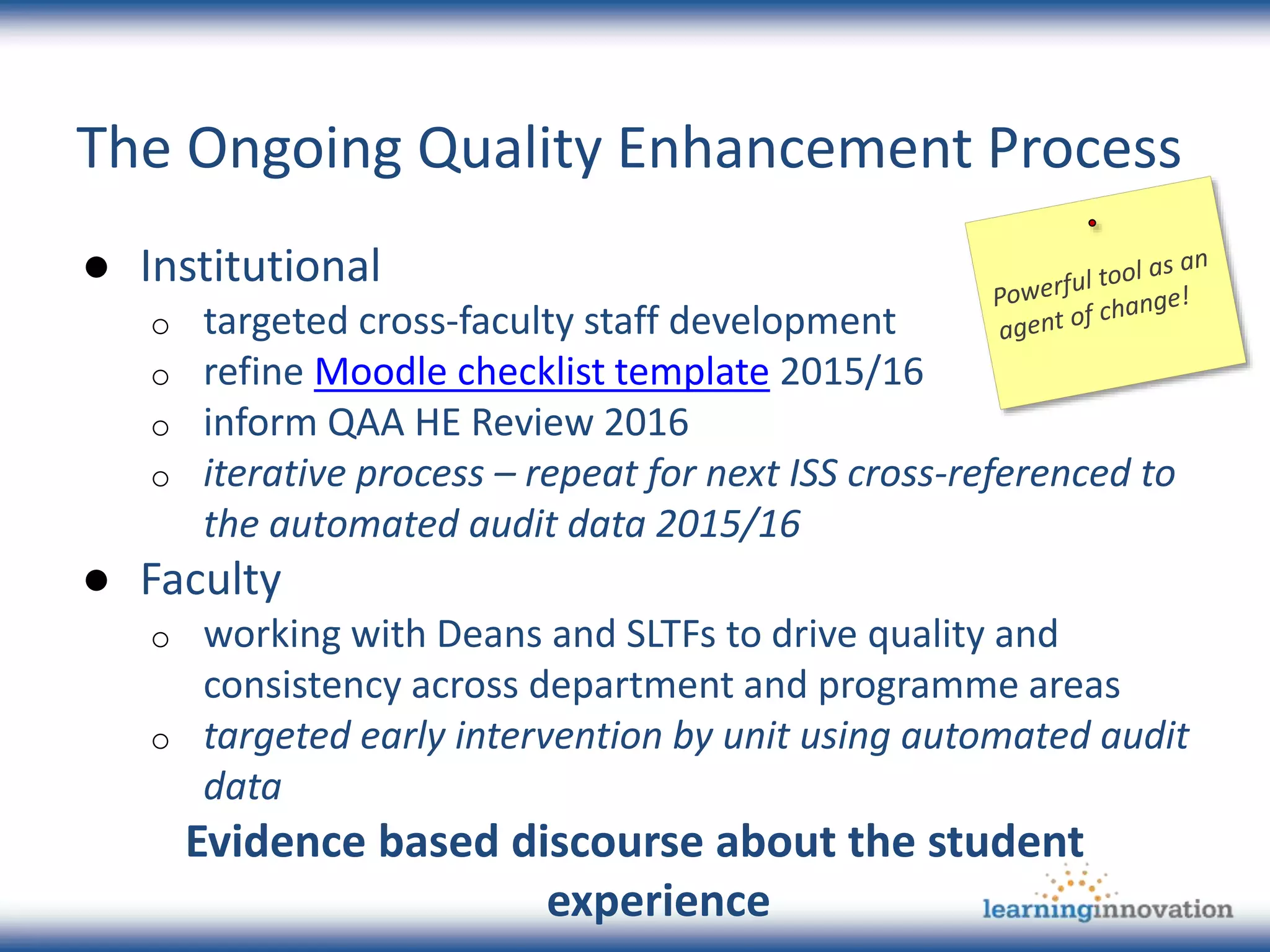The Ongoing Quality Enhancement Process
● Institutional
o targeted cross-faculty staff development
o refine Moodle checklist template 2015/16
o inform QAA HE Review 2016
o iterative process – repeat for next ISS cross-referenced to
the automated audit data 2015/16
● Faculty
o working with Deans and SLTFs to drive quality and
consistency across department and programme areas
o targeted early intervention by unit using automated audit
data
Evidence based discourse about the student
experience
 