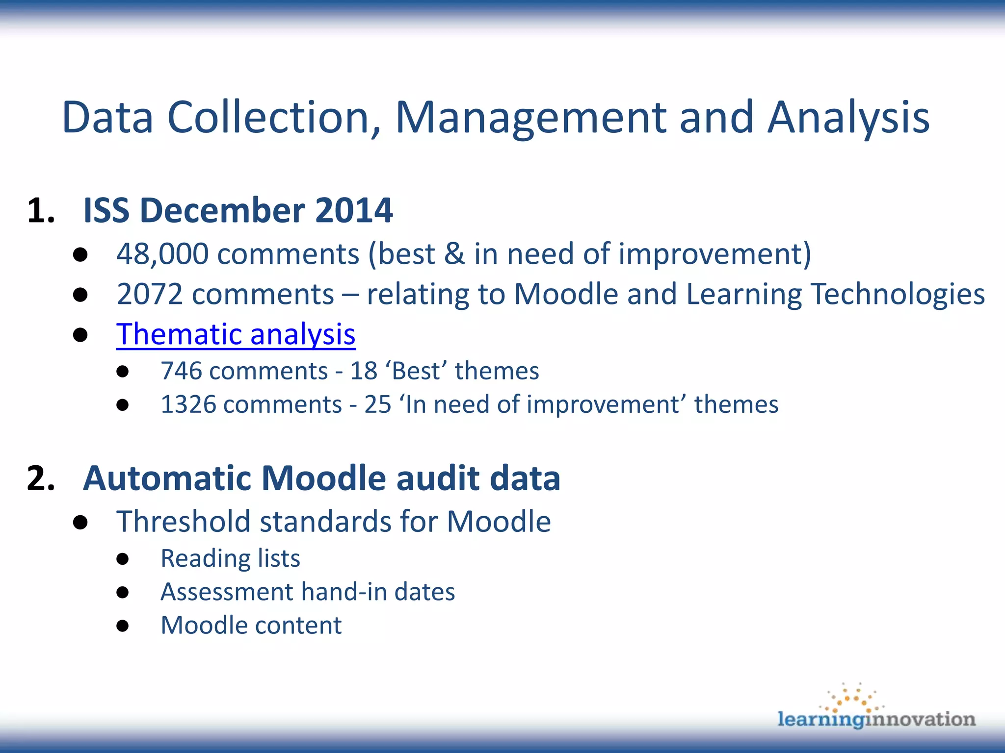 Data Collection, Management and Analysis
1. ISS December 2014
● 48,000 comments (best & in need of improvement)
● 2072 comments – relating to Moodle and Learning Technologies
● Thematic analysis
● 746 comments - 18 ‘Best’ themes
● 1326 comments - 25 ‘In need of improvement’ themes
2. Automatic Moodle audit data
● Threshold standards for Moodle
● Reading lists
● Assessment hand-in dates
● Moodle content
 