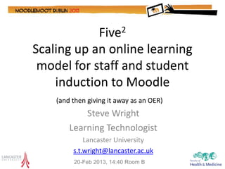 Five2
Scaling up an online learning
 model for staff and student
    induction to Moodle
    (and then giving it away as an OER)
            Steve Wright
        Learning Technologist
             Lancaster University
         s.t.wright@lancaster.ac.uk
         20-Feb 2013, 14:40 Room B
 