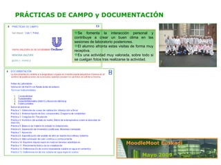 PRÁCTICAS DE CAMPO y DOCUMENTACIÓN Se fomenta la interacción personal y contribuye a crear un buen clima en las sesiones de laboratorio posteriores. El alumno afronta estas visitas de forma muy receptiva.  Es una actividad muy valorada, sobre todo si se cuelgan fotos tras realizarse la actividad.  Mayo 2009 MoodleMoot Euskadi 