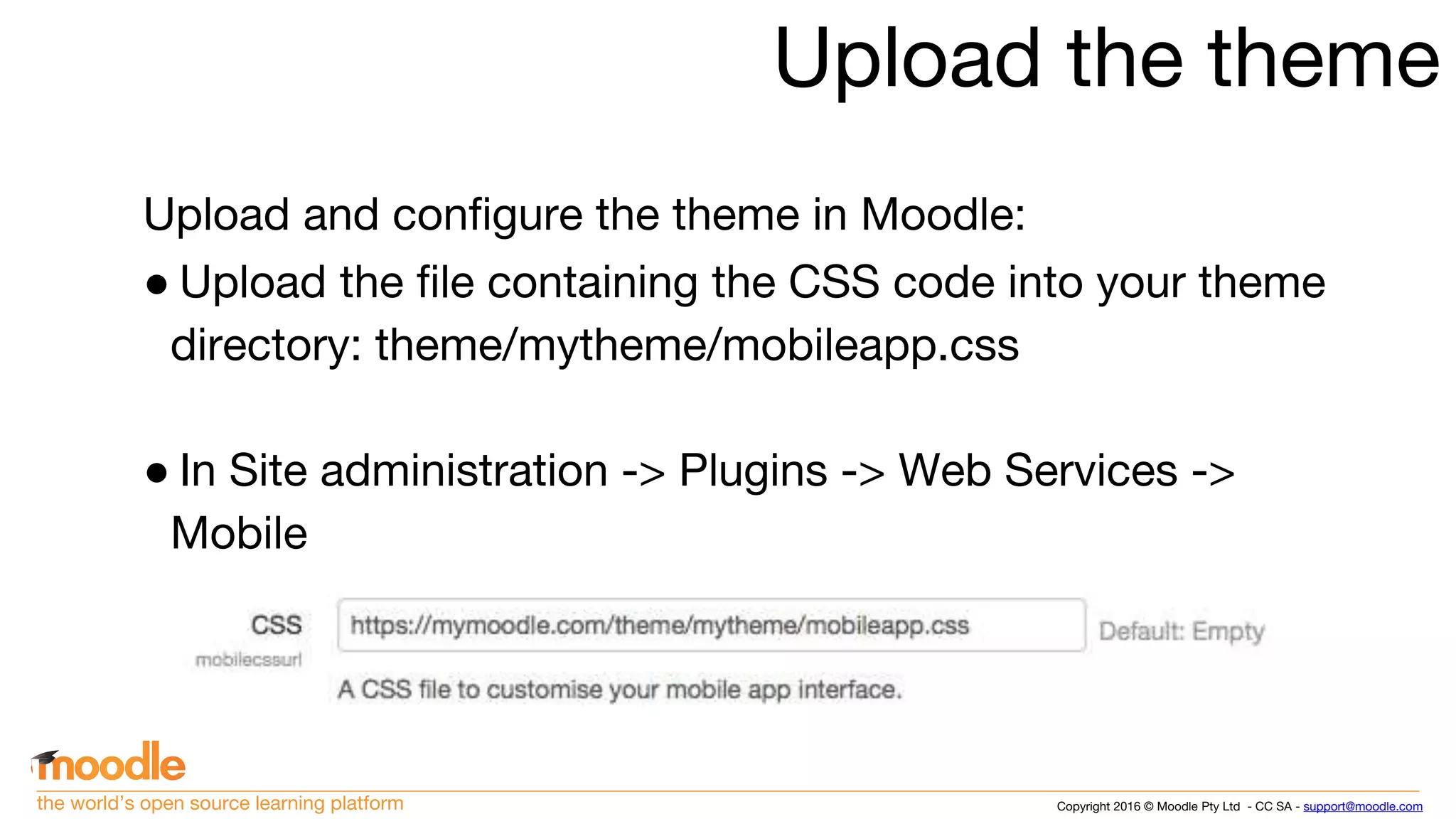 Copyright 2016 © Moodle Pty Ltd - CC SA - support@moodle.comthe world’s open source learning platform
Upload the theme
Upload and configure the theme in Moodle:
● Upload the file containing the CSS code into your theme
directory: theme/mytheme/mobileapp.css
● In Site administration -> Plugins -> Web Services ->
Mobile
 