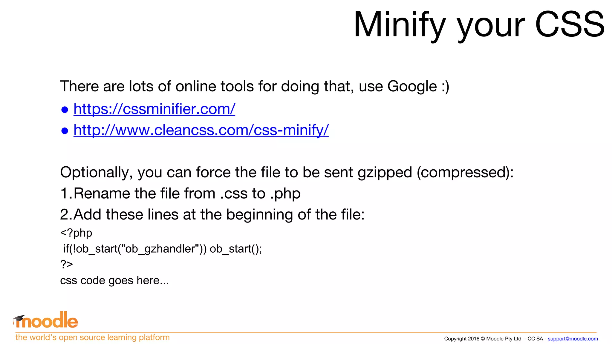 Copyright 2016 © Moodle Pty Ltd - CC SA - support@moodle.comthe world’s open source learning platform
Minify your CSS
There are lots of online tools for doing that, use Google :)
● https://cssminifier.com/
● http://www.cleancss.com/css-minify/
Optionally, you can force the file to be sent gzipped (compressed):
1.Rename the file from .css to .php
2.Add these lines at the beginning of the file:
<?php
if(!ob_start("ob_gzhandler")) ob_start();
?>
css code goes here...
 