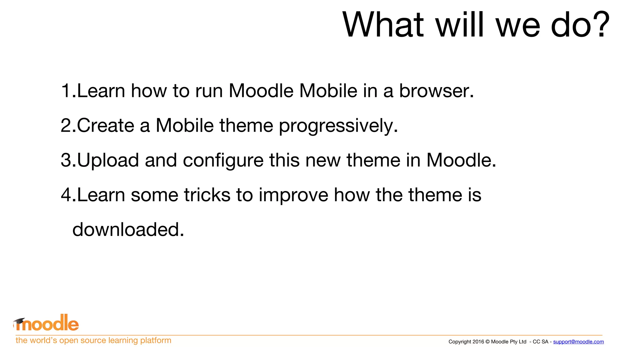 Copyright 2016 © Moodle Pty Ltd - CC SA - support@moodle.comthe world’s open source learning platform
What will we do?
1.Learn how to run Moodle Mobile in a browser.
2.Create a Mobile theme progressively.
3.Upload and configure this new theme in Moodle.
4.Learn some tricks to improve how the theme is
downloaded.
 