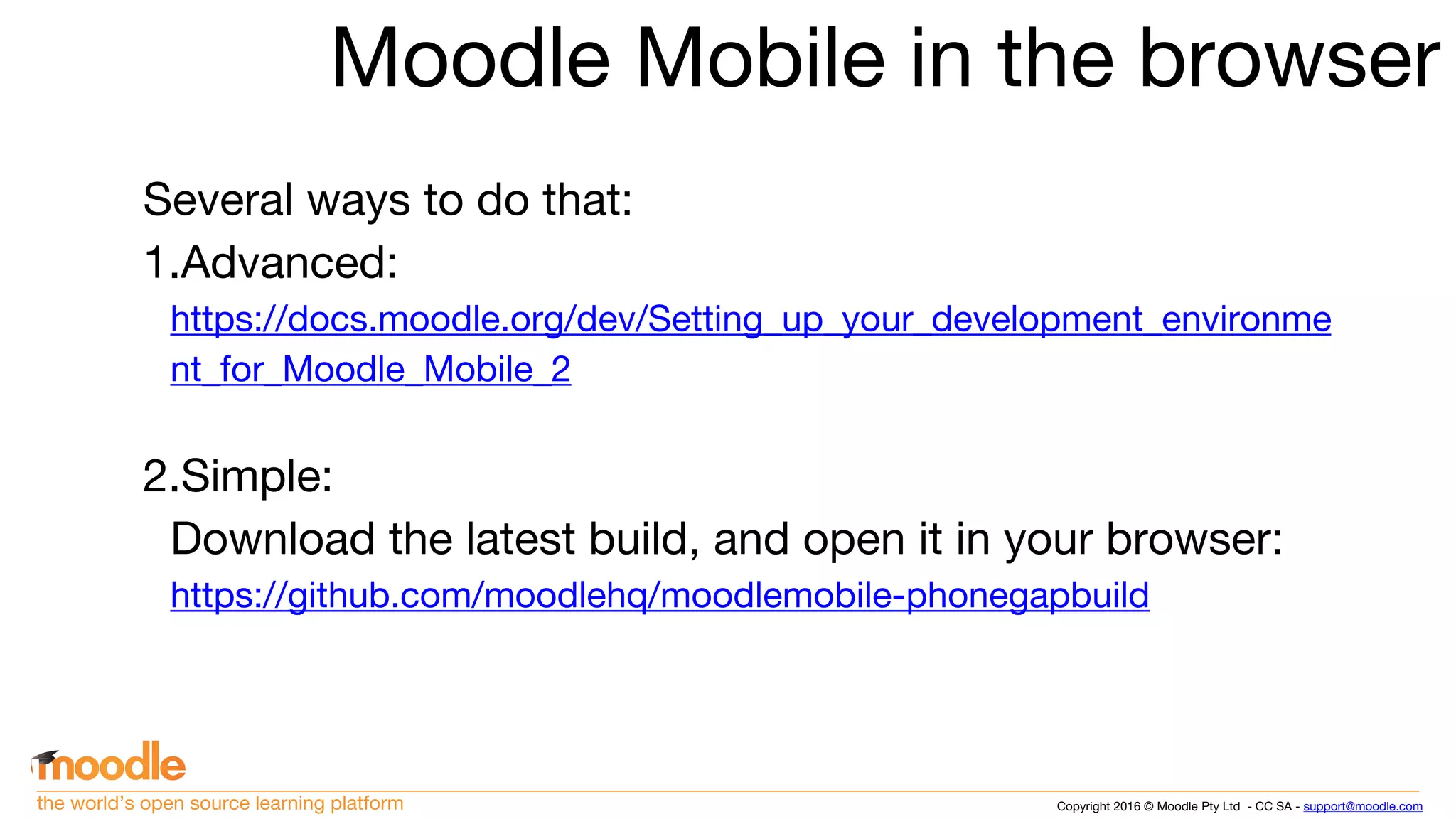 Copyright 2016 © Moodle Pty Ltd - CC SA - support@moodle.comthe world’s open source learning platform
Moodle Mobile in the browser
Several ways to do that:
1.Advanced:
https://docs.moodle.org/dev/Setting_up_your_development_environme
nt_for_Moodle_Mobile_2
2.Simple:
Download the latest build, and open it in your browser:
https://github.com/moodlehq/moodlemobile-phonegapbuild
 