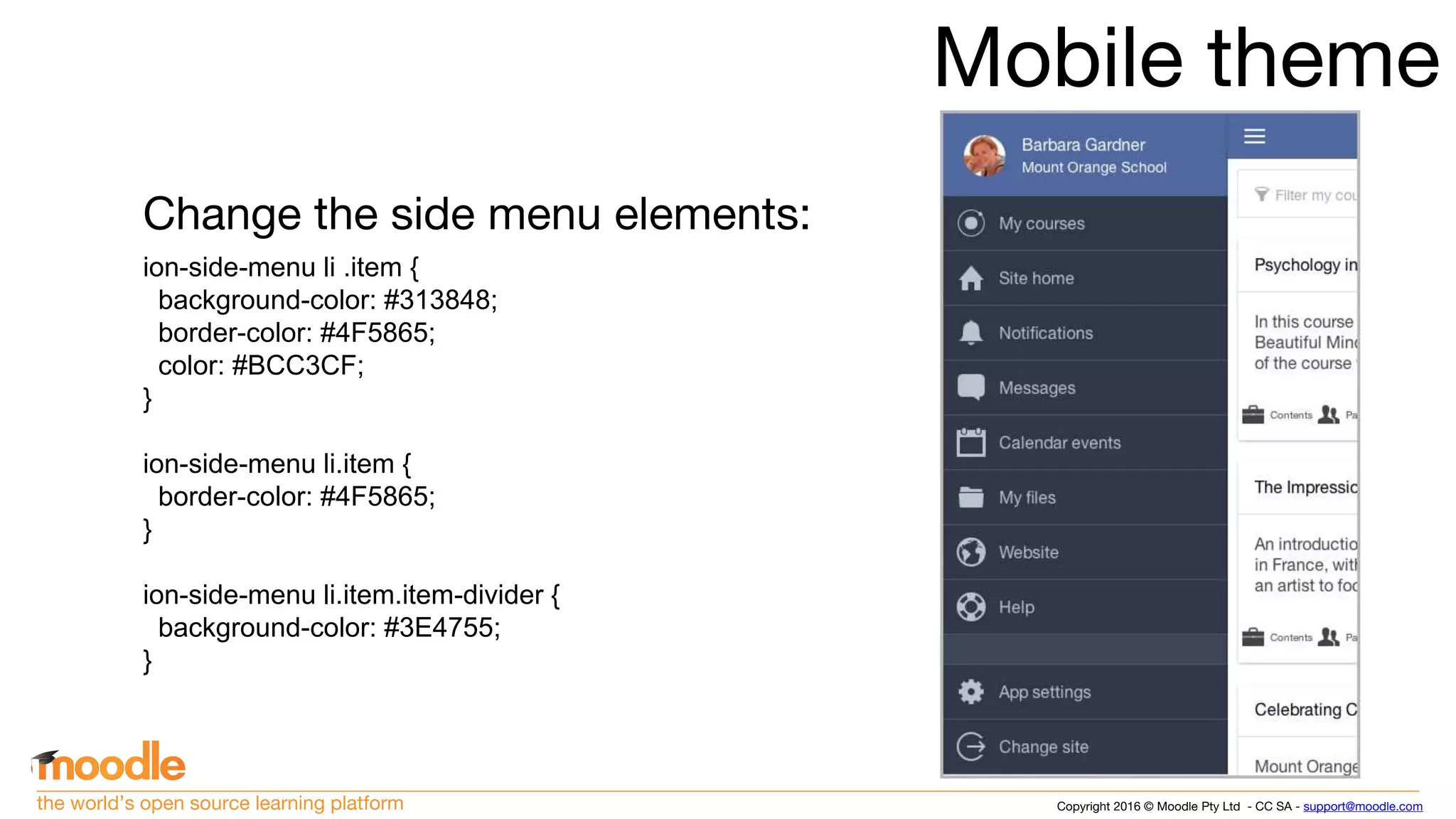 Copyright 2016 © Moodle Pty Ltd - CC SA - support@moodle.comthe world’s open source learning platform
Mobile theme
Change the side menu elements:
ion-side-menu li .item {
background-color: #313848;
border-color: #4F5865;
color: #BCC3CF;
}
ion-side-menu li.item {
border-color: #4F5865;
}
ion-side-menu li.item.item-divider {
background-color: #3E4755;
}
 