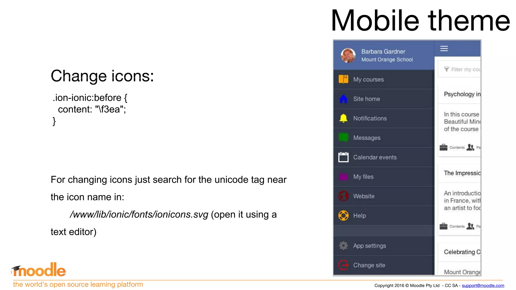 Copyright 2016 © Moodle Pty Ltd - CC SA - support@moodle.comthe world’s open source learning platform
Mobile theme
Change icons:
For changing icons just search for the unicode tag near
the icon name in:
/www/lib/ionic/fonts/ionicons.svg (open it using a
text editor)
.ion-ionic:before {
content: "f3ea";
}
 