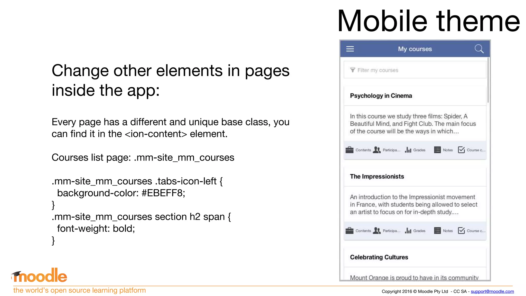 Copyright 2016 © Moodle Pty Ltd - CC SA - support@moodle.comthe world’s open source learning platform
Mobile theme
Change other elements in pages
inside the app:
Every page has a different and unique base class, you
can find it in the <ion-content> element.
Courses list page: .mm-site_mm_courses
.mm-site_mm_courses .tabs-icon-left {
background-color: #EBEFF8;
}
.mm-site_mm_courses section h2 span {
font-weight: bold;
}
 
