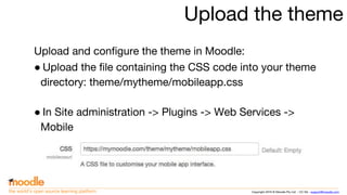 Copyright 2016 © Moodle Pty Ltd - CC SA - support@moodle.comthe world’s open source learning platform
Upload the theme
Upload and configure the theme in Moodle:
● Upload the file containing the CSS code into your theme
directory: theme/mytheme/mobileapp.css
● In Site administration -> Plugins -> Web Services ->
Mobile
 