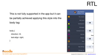Copyright 2016 © Moodle Pty Ltd - CC SA - support@moodle.comthe world’s open source learning platform
RTL
This is not fully supported in the app but it can
be partially achieved applying this style into the
body tag:
body {
direction: rtl;
text-align: right;
}
 