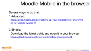 Copyright 2016 © Moodle Pty Ltd - CC SA - support@moodle.comthe world’s open source learning platform
Moodle Mobile in the browser
Several ways to do that:
1.Advanced:
https://docs.moodle.org/dev/Setting_up_your_development_environme
nt_for_Moodle_Mobile_2
2.Simple:
Download the latest build, and open it in your browser:
https://github.com/moodlehq/moodlemobile-phonegapbuild
 