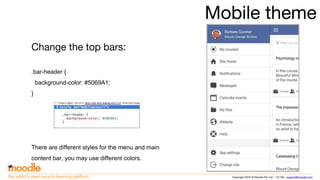 Copyright 2016 © Moodle Pty Ltd - CC SA - support@moodle.comthe world’s open source learning platform
Mobile theme
Change the top bars:
.bar-header {
background-color: #5069A1;
}
There are different styles for the menu and main
content bar, you may use different colors.
 