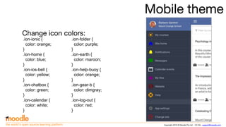 Copyright 2016 © Moodle Pty Ltd - CC SA - support@moodle.comthe world’s open source learning platform
Mobile theme
Change icon colors:
.ion-ionic {
color: orange;
}
.ion-home {
color: blue;
}
.ion-ios-bell {
color: yellow;
}
.ion-chatbox {
color: green;
}
.ion-calendar {
color: white;
}
.ion-folder {
color: purple;
}
.ion-earth {
color: maroon;
}
.ion-help-buoy {
color: orange;
}
.ion-gear-b {
color: dimgray;
}
.ion-log-out {
color: red;
}
 