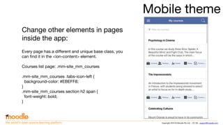 Copyright 2016 © Moodle Pty Ltd - CC SA - support@moodle.comthe world’s open source learning platform
Mobile theme
Change other elements in pages
inside the app:
Every page has a different and unique base class, you
can find it in the <ion-content> element.
Courses list page: .mm-site_mm_courses
.mm-site_mm_courses .tabs-icon-left {
background-color: #EBEFF8;
}
.mm-site_mm_courses section h2 span {
font-weight: bold;
}
 