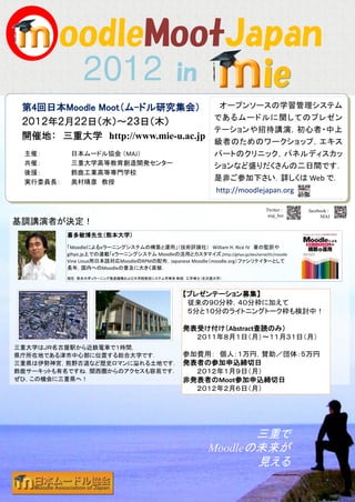 in
 第4回日本Moodle Moot（ム-ドル研究集会）                                    オープンソースの学習管理システム
                                                              であるムードルに関してのプレゼン
 ２０１２年２月２２日（水）～２３日（木）
                                                              テーションや招待講演，初心者・中上
 開催地： 三重大学 http://www.mie-u.ac.jp
                                                              級者のためのワークショップ，エキス
 主催：       日本ムードル協会 （MAJ）                                     パートのクリニック，パネルディスカッ
 共催：       三重大学高等教育創造開発センター                                   ションなど盛りだくさんの二日間です．
 後援：       鈴鹿工業高等専門学校
 実行委員長：    奥村晴彦 教授
                                                              是非ご参加下さい．詳しくは Web で．
                                                              http://moodlejapan.org

                                                                                Twitter :   facebook :
                                                                                 maj_bot          MAJ
基調講演者が決定！
          喜多敏博先生（熊本大学）
          「Moodleによるeラーニングシステムの構築と運用」（技術評論社） William H. Rice IV 著の監訳や
          gihyo.jp上での連載「eラーニングシステム Moodleの活用とカスタマイズ」http://gihyo.jp/dev/serial/01/moodle
          Vine Linux用日本語対応MoodleのRPMの配布，Japanese Moodle（moodle.org）ファシリテイターとして
          長年，国内へのMoodleの普及に大きく貢献．
          現在，熊本大学 eラーニング推進機構および大学院教授システム学専攻 教授．工学博士（名古屋大学）．



                                                  【プレゼンテーション募集】
                                                   従来の９０分枠，４０分枠に加えて
                                                   ５分と１０分のライトニングトーク枠も検討中！

                                                  発表受け付け（Abstract査読のみ）
                                                    ２０１１年８月１日（月）～１１月３１日（月）
三重大学はＪＲ名古屋駅から近鉄電車で１時間，
県庁所在地である津市中心部に位置する総合大学です．      参加費用： 個人：１万円，賛助／団体：５万円
三重県は伊勢神宮，熊野古道など歴史ロマンに溢れる土地です． 発表者の参加申込締切日
鈴鹿サーキットも有名ですね．関西圏からのアクセスも容易です．   ２０１２年１月９日（月）
ぜひ，この機会に三重県へ！                  非発表者のMoot参加申込締切日
                                                        ２０１２年２月６日（月）




                                                                  三重で
                                                           Moodleの未来が
                                                                  見える
 