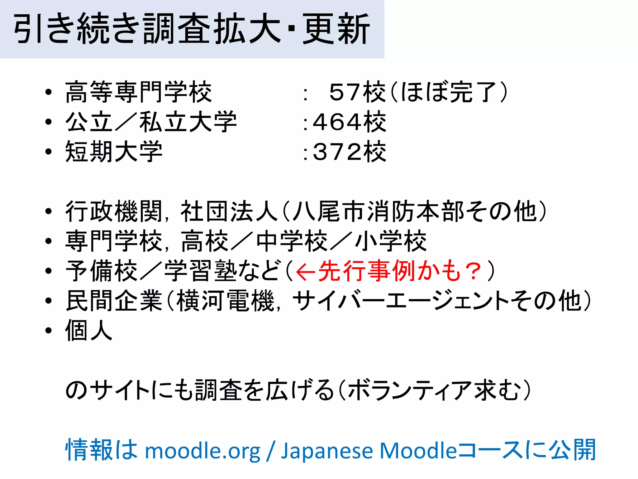 引き続き調査拡大・更新
 • 高等専門学校            ： ５７校（ほぼ完了）
 • 公立／私立大学           ：４６４校
 • 短期大学              ：３７２校

 •   行政機関，社団法人（八尾市消防本部その他）
 •   専門学校，高校／中学校／小学校
 •   予備校／学習塾など（←先行事例かも？）
 •   民間企業（横河電機，サイバーエージェントその他）
 •   個人

     のサイトにも調査を広げる（ボランティア求む）

     情報は moodle.org / Japanese Moodleコースに公開
 