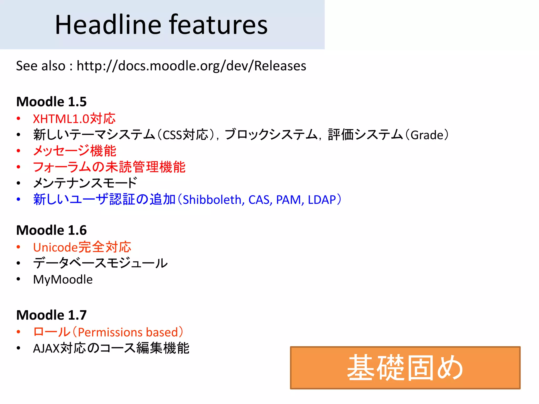 Headline features
See also : http://docs.moodle.org/dev/Releases

Moodle 1.5
•   XHTML1.0対応
•   新しいテーマシステム（CSS対応），ブロックシステム，評価システム（Grade）
•   メッセージ機能
•   フォーラムの未読管理機能
•   メンテナンスモード
•   新しいユーザ認証の追加（Shibboleth, CAS, PAM, LDAP）

Moodle 1.6
• Unicode完全対応
• データベースモジュール
• MyMoodle

Moodle 1.7
• ロール（Permissions based）
• AJAX対応のコース編集機能
                                                 基礎固め
 