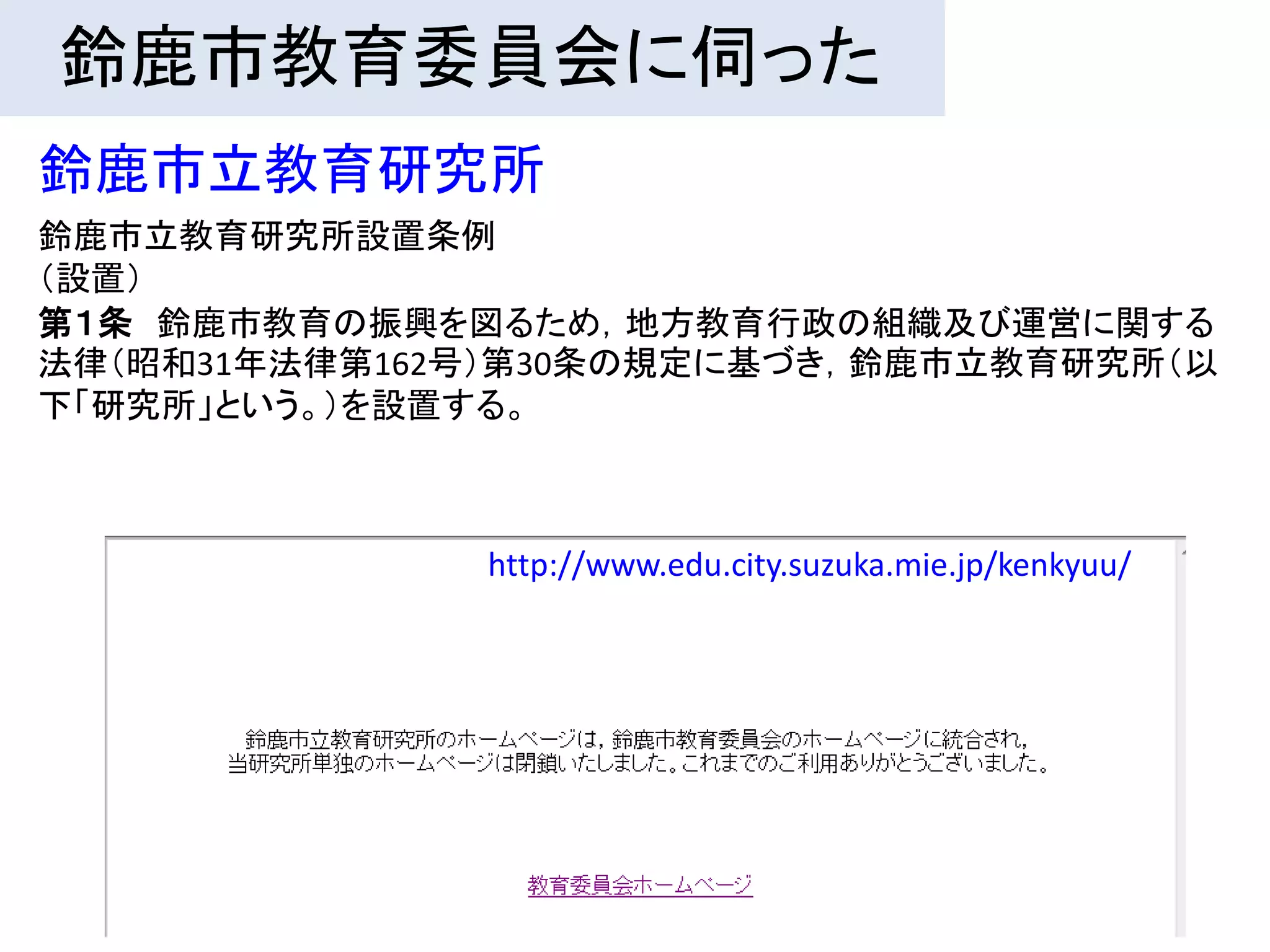 鈴鹿市教育委員会に伺った
鈴鹿市立教育研究所
鈴鹿市立教育研究所設置条例
（設置）
第１条 鈴鹿市教育の振興を図るため，地方教育行政の組織及び運営に関する
法律（昭和31年法律第162号）第30条の規定に基づき，鈴鹿市立教育研究所（以
下「研究所」という。）を設置する。



              http://www.edu.city.suzuka.mie.jp/kenkyuu/
 