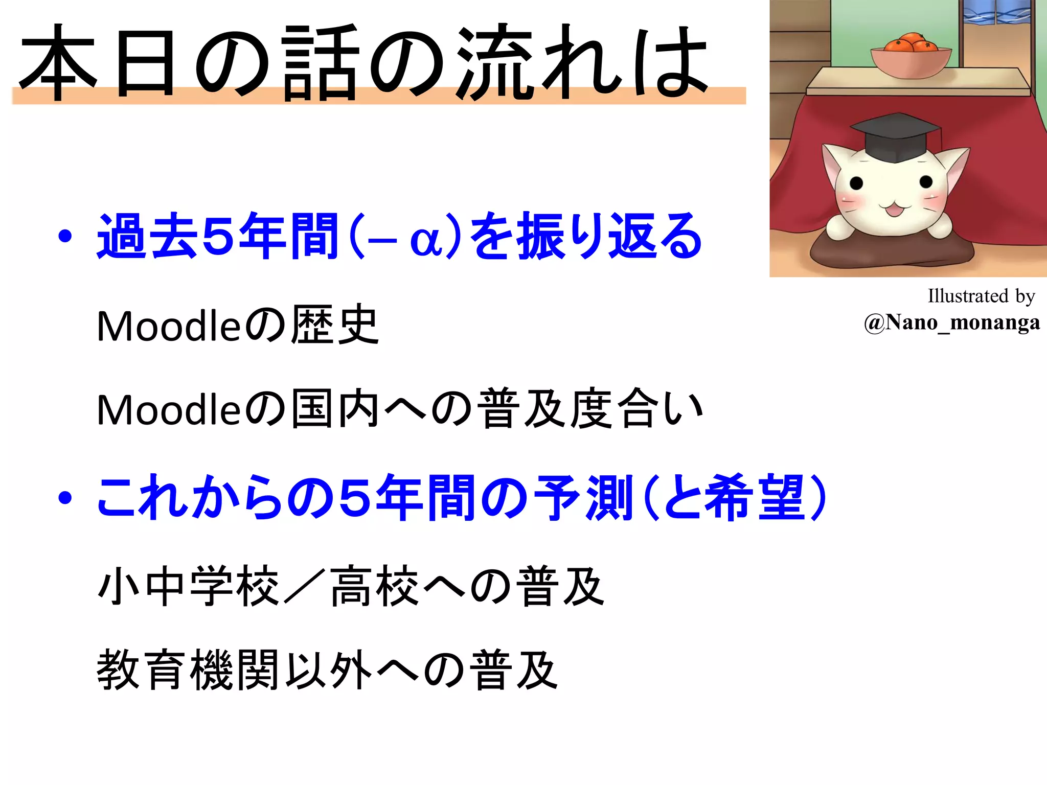 本日の話の流れは
• 過去５年間（- a）を振り返る
                         Illustrated by
 Moodleの歴史           @Nano_monanga



 Moodleの国内への普及度合い
• これからの５年間の予測（と希望）
 小中学校／高校への普及
 教育機関以外への普及
 