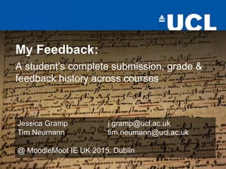 My Feedback:
A student’s complete submission, grade &
feedback history across courses
Jessica Gramp j.gramp@ucl.ac.uk
Tim Neumann tim.neumann@ucl.ac.uk
@ MoodleMoot IE UK 2015, Dublin
 