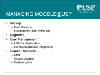 MANAGING MOODLE@USP
• Backup
– Data Backups
– Redundancy (disk, mirror site)
• Upgrades
• User Management
– LDAP authentication
– Enrollment (Banner integration)
• Human Resource
– Staff
– Course Creation
– Customization
 