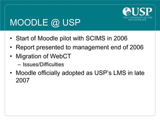 MOODLE @ USP
• Start of Moodle pilot with SCIMS in 2006
• Report presented to management end of 2006
• Migration of WebCT
– Issues/Difficulties
• Moodle officially adopted as USP’s LMS in late
2007
 