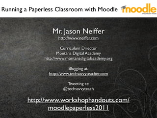 Running a Paperless Classroom with Moodle


                   Mr. Jason Neiffer
                      http://www.neiffer.com

                        Curriculum Director
                      Montana Digital Academy
               http://www.montanadigitalacademy.org

                           Blogging at:
                 http://www.techsavvyteacher.com

                         Tweeting at:
                        @techsavvyteach

         http://www.workshophandouts.com/
                 moodlepaperless2011
 