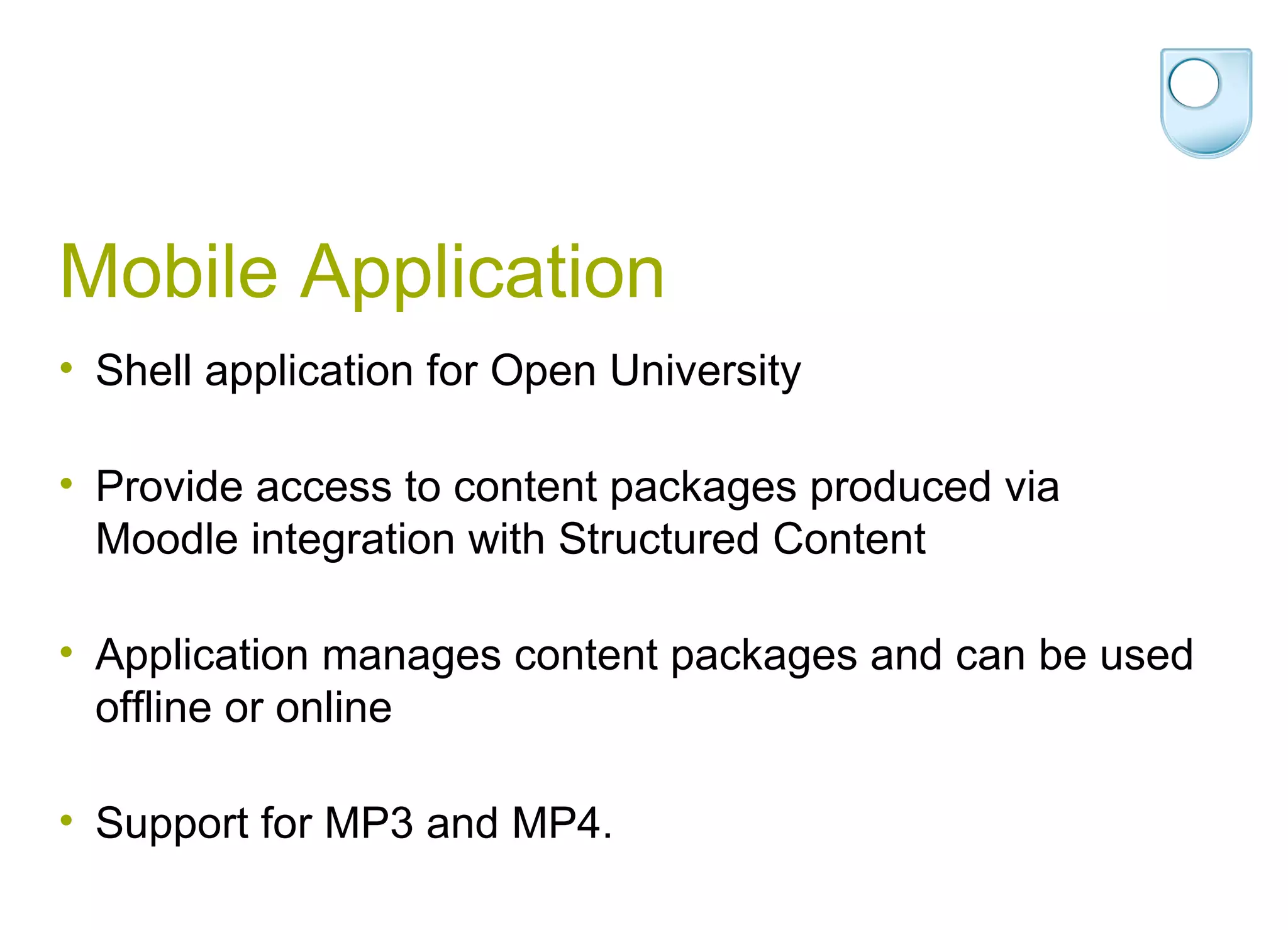Mobile Application Shell application for Open University Provide access to content packages produced via Moodle integration with Structured Content Application manages content packages and can be used offline or online Support for MP3 and MP4. 