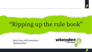 “Ripping up the rule book”
Benn Cass, LMS Consultant
Webanywhere
 