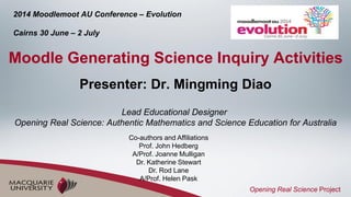 Presenter: Dr. Mingming Diao
Lead Educational Designer
Opening Real Science: Authentic Mathematics and Science Education for Australia
Moodle Generating Science Inquiry Activities
2014 Moodlemoot AU Conference – Evolution
Cairns 30 June – 2 July
Opening Real Science Project
Co-authors and Affiliations
Prof. John Hedberg
A/Prof. Joanne Mulligan
Dr. Katherine Stewart
Dr. Rod Lane
A/Prof. Helen Pask
 