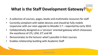 What is the Staff Development Gateway?
• A collection of courses, pages, books and multimedia resources for staff
• Currently compliant with tablet devices and should be fully mobile
responsive with our next upgrade to Moodle 2.7 – expected by early 2015
• Collaboratively designed as a ‘services’ oriented gateway which showcases
the excellence of LTS, LEM, ICT and HR
• Demonstrates to the lecturer what’s possible in their courses
• Enables relationship building with Academic Staff
#mootau14 #usq
 