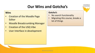 Our Wins and Gotcha’s
Wins
• Creation of the Moodle Page
Editor
• Moodle Breadcrumbing Manager
• Creation of the USQ Vibe
• User Interface in development
Gotcha’s
• No search functionality
• Migrating this course, breaks a
lot of things
#mootau14 #usq
 